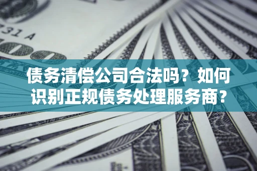 武汉债务清偿公司合法吗？如何识别正规债务处理服务商？