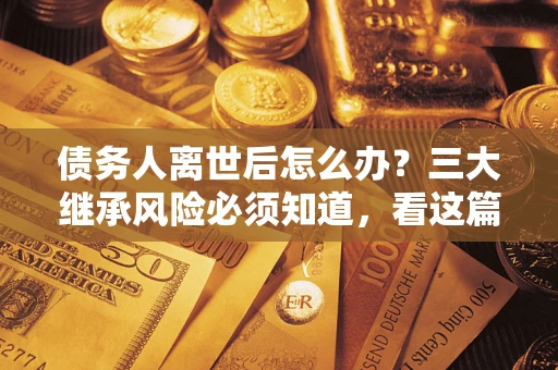 武汉债务人离世后怎么办？三大继承风险必须知道，看这篇就够了