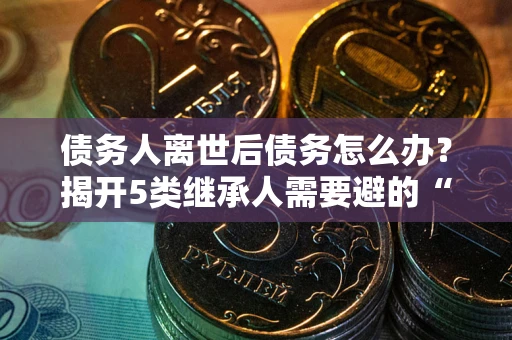 武汉债务人离世后债务怎么办？揭开5类继承人需要避的“坑”