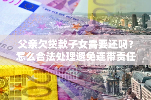 武汉父亲欠贷款子女需要还吗？怎么合法处理避免连带责任？