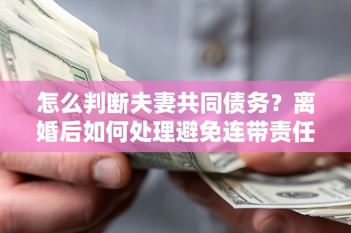 武汉怎么判断夫妻共同债务？离婚后如何处理避免连带责任？